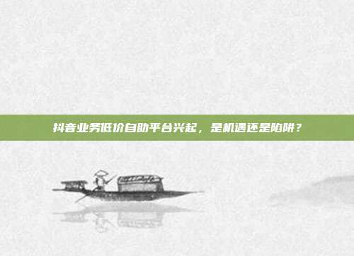 抖音业务低价自助平台兴起,是机遇还是陷阱?