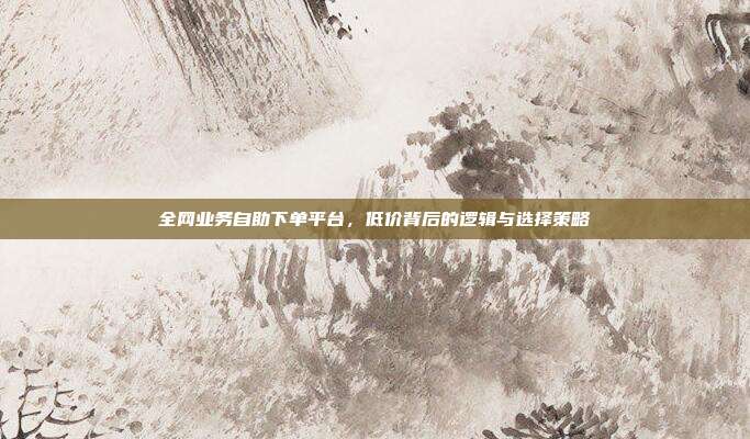 全网业务自助下单平台,低价背后的逻辑与选择策略