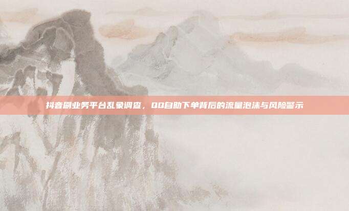 抖音刷业务平台乱象调查,QQ自助下单背后的流量泡沫与风险警示