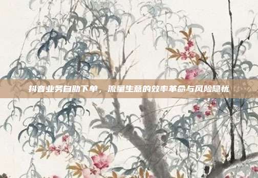 抖音业务自助下单,流量生意的效率革命与风险隐忧