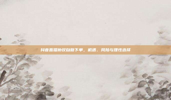 抖音直播协议自助下单,机遇、风险与理性选择