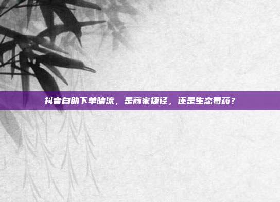 抖音自助下单暗流,是商家捷径,还是生态毒药?