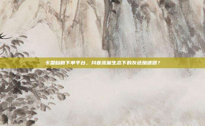 卡盟自助下单平台,抖音流量生态下的灰色加速器?