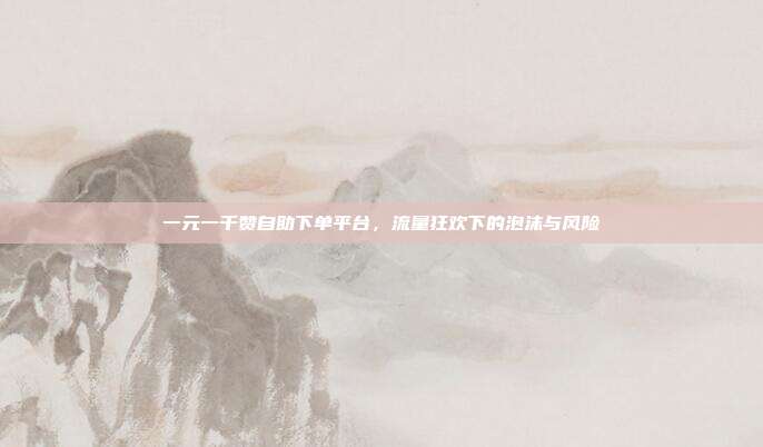 一元一千赞自助下单平台,流量狂欢下的泡沫与风险