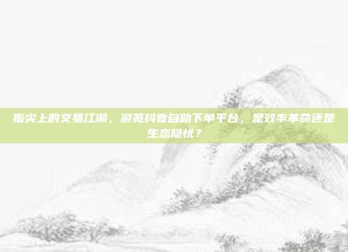 指尖上的交易江湖,游览抖音自助下单平台,是效率革命还是生态隐忧?
