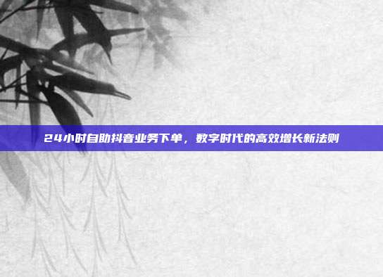 24小时自助抖音业务下单,数字时代的高效增长新法则