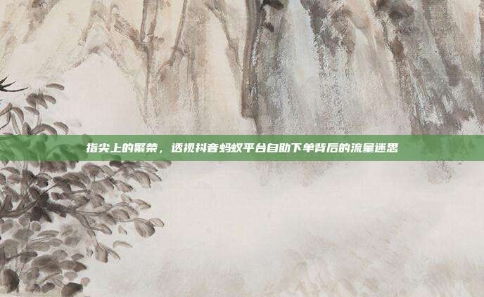 指尖上的繁荣，透视抖音蚂蚁平台自助下单背后的流量迷思