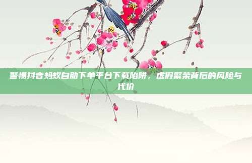 警惕抖音蚂蚁自助下单平台下载陷阱,虚假繁荣背后的风险与代价