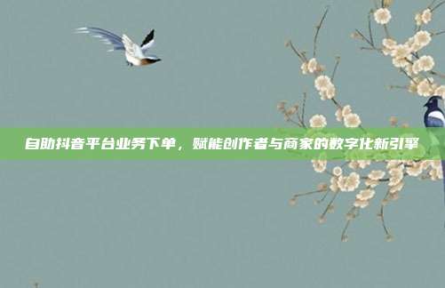 自助抖音平台业务下单,赋能创作者与商家的数字化新引擎