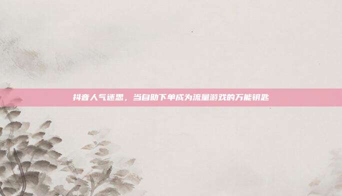 抖音人气迷思,当自助下单成为流量游戏的万能钥匙