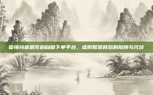 警惕抖音刷死粉自助下单平台,虚假繁荣背后的陷阱与代价