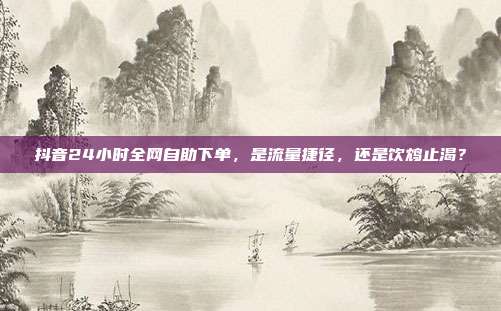 抖音24小时全网自助下单,是流量捷径,还是饮鸩止渴?