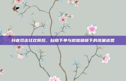 抖音双击狂欢背后,自助下单与微信暗链下的流量迷思