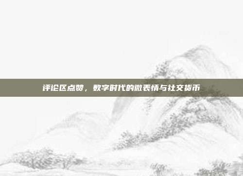 评论区点赞,数字时代的微表情与社交货币