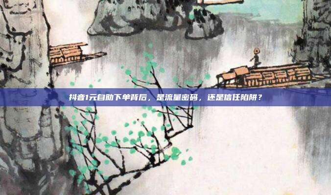 抖音1元自助下单背后,是流量密码,还是信任陷阱?