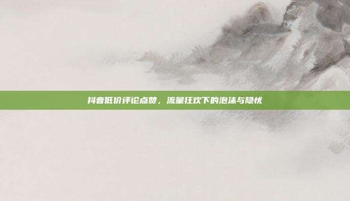 抖音低价评论点赞,流量狂欢下的泡沫与隐忧