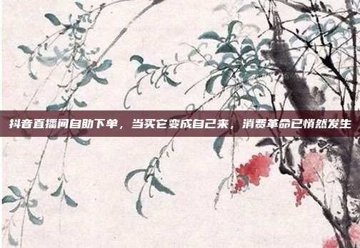 抖音直播间自助下单,当买它变成自己来,消费革命已悄然发生