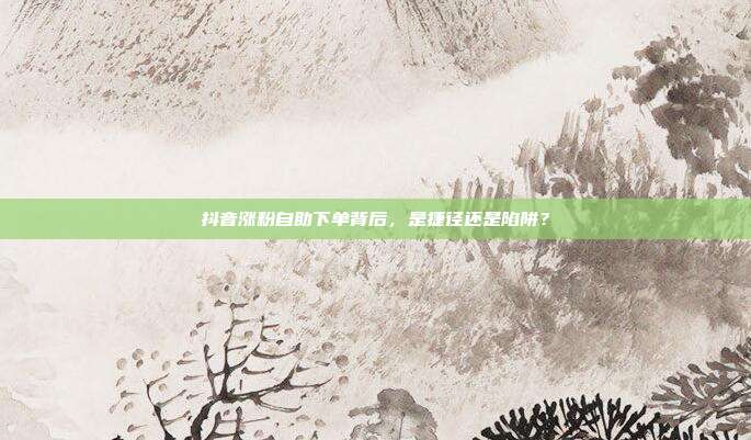 抖音涨粉自助下单背后,是捷径还是陷阱?
