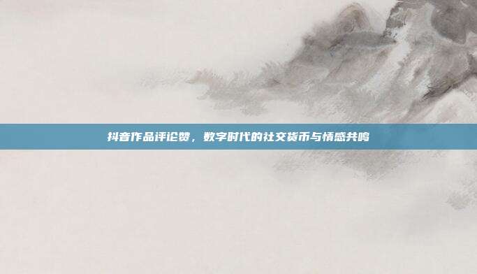 抖音作品评论赞，数字时代的社交货币与情感共鸣