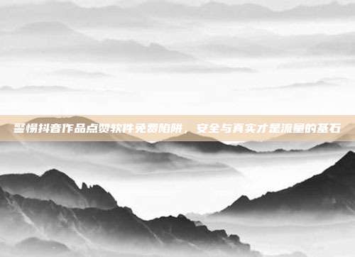 警惕抖音作品点赞软件免费陷阱，安全与真实才是流量的基石