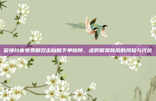 警惕抖音免费刷双击自助下单陷阱，虚假繁荣背后的风险与代价