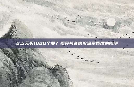 0.5元买1000个赞？揭开抖音廉价流量背后的陷阱
