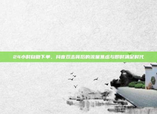 24小时自助下单，抖音双击背后的流量焦虑与即时满足时代