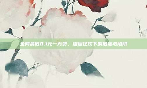 全网最低0.1元一万赞，流量狂欢下的泡沫与陷阱