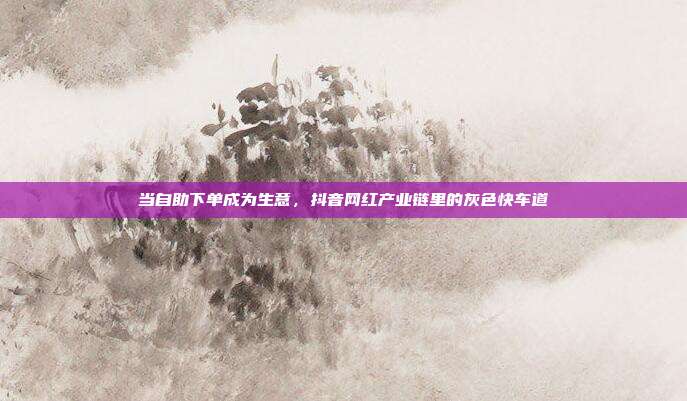 当自助下单成为生意，抖音网红产业链里的灰色快车道