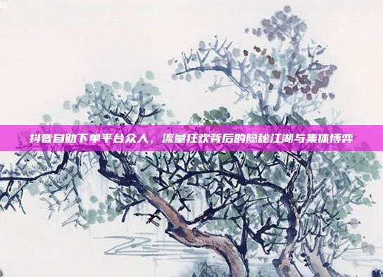 抖音自助下单平台众人，流量狂欢背后的隐秘江湖与集体博弈