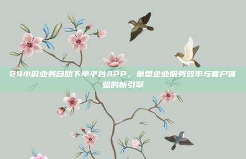 24小时业务自助下单平台APP，重塑企业服务效率与客户体验的新引擎