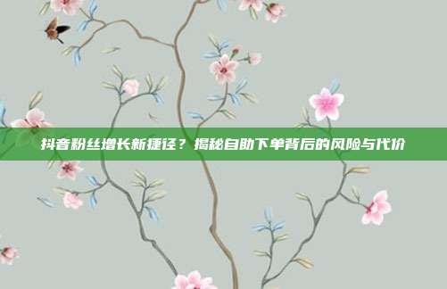 抖音粉丝增长新捷径？揭秘自助下单背后的风险与代价