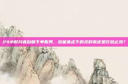 24小时抖音自助下单服务,流量焦虑下的及时雨还是饮鸩止渴?