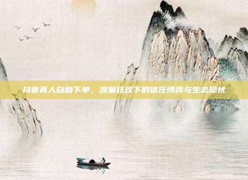 抖音真人自助下单,流量狂欢下的信任博弈与生态隐忧