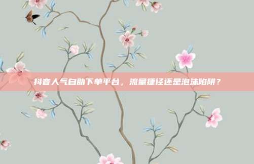 抖音人气自助下单平台,流量捷径还是泡沫陷阱?