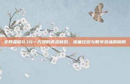 全网最低0.1元一万赞的诱惑背后，流量狂欢与数字泡沫的陷阱