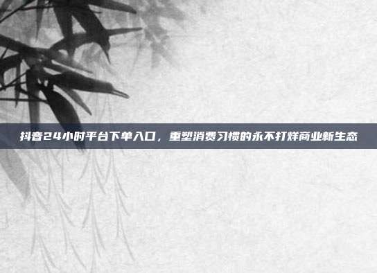 抖音24小时平台下单入口,重塑消费习惯的永不打烊商业新生态