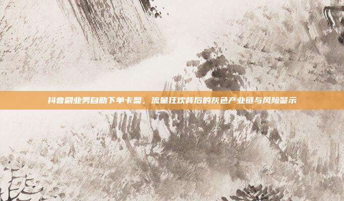 抖音刷业务自助下单卡盟,流量狂欢背后的灰色产业链与风险警示