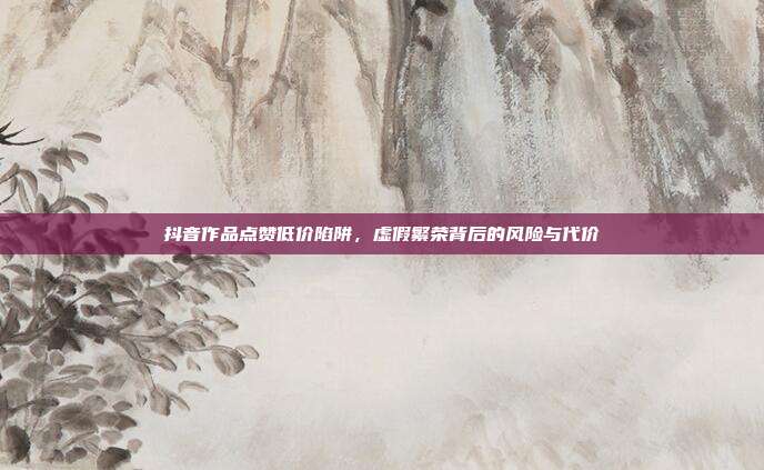 抖音作品点赞低价陷阱,虚假繁荣背后的风险与代价