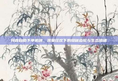 抖音自助下单机房,流量狂欢下的隐秘齿轮与生态暗礁