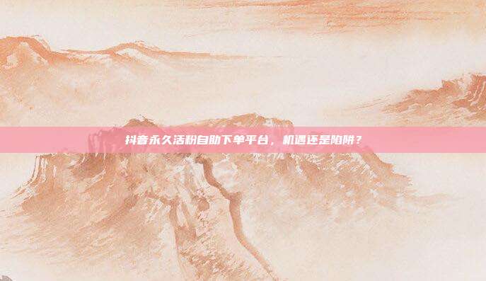 抖音永久活粉自助下单平台,机遇还是陷阱?