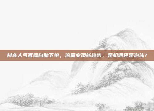 抖音人气直播自助下单,流量变现新趋势,是机遇还是泡沫?
