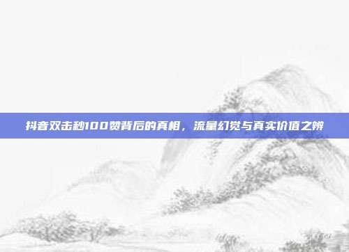 抖音双击秒100赞背后的真相,流量幻觉与真实价值之辨