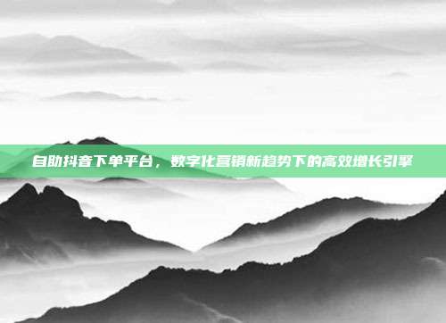 自助抖音下单平台,数字化营销新趋势下的高效增长引擎