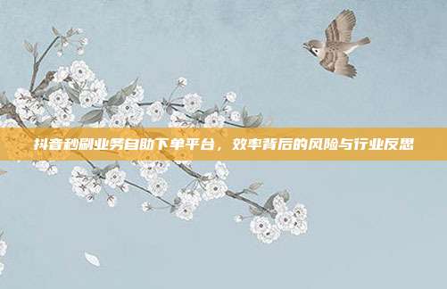 抖音秒刷业务自助下单平台,效率背后的风险与行业反思