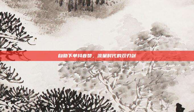 自助下单抖音赞，流量时代的双刃剑