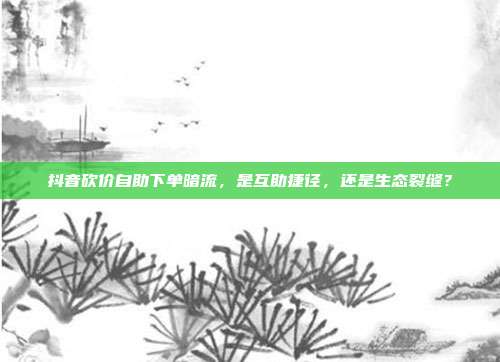 抖音砍价自助下单暗流，是互助捷径，还是生态裂缝？