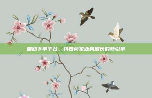自助下单平台，抖音商家业务增长的新引擎