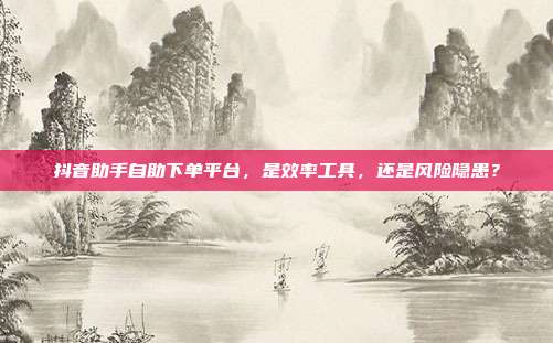 抖音助手自助下单平台，是效率工具，还是风险隐患？