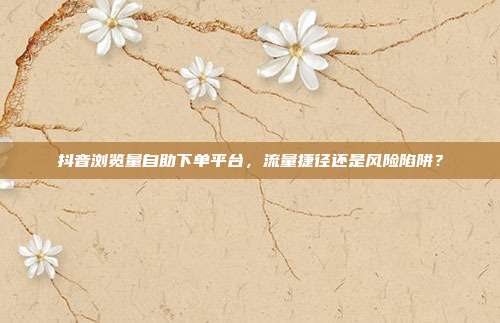 抖音浏览量自助下单平台，流量捷径还是风险陷阱？
